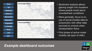 Example dashboard outcomes
• Sentiment analysis allows
gaining insight into locations
where people tweet about
crowdedness conditions

• More generally, focus is on
use of social (media) data (in
conjunction with other data
sources) to unravel urban
transportation flows

• First phase of active mode
mobility lab (part of UML)
Druk
Vol
Gedrang
Bomvol
Boordevol
Afgeladen
Volgepakt
Crowded
Busy
Jam
Jam-
Buitenlandse toeristen
Inwoners Amsterdam
 
