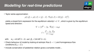 Modelling for real-time predictions
• Taylor series approximation: 
 
 
yields a closed-form expression for the equilibrium velocity , which is given by the equilibrium
speed and direction:

with:

• Check behaviour of model by looking at isotropic flow ( ) and homogeneous flow  
conditions ( ) 

• Include conservation of pedestrian relation gives a complete model…
18
2 SERGE P. HOOGENDOORN
From this expression, we can ﬁnd both the equilibrium speed and the equilibrium direc-
tion, which in turn can be used in the macroscopic model.
We can think of approximating this expression, by using the following linear approx-
imation of the density around ~x:
(5) ⇢(t, ~y) = ⇢(t, ~x) + (~y ~x) · r⇢(t, ~x) + O(||~y ~x||2
)
Using this expression into Eq. (3) yields:
(6) ~v = ~v0
(~x) ~↵(~v)⇢(t, ~x) (~v)r⇢(t, ~x)
with ↵(~v) and (~v) deﬁned respectively by:
(7) ~↵(~v) = ⌧A
ZZ
~y2⌦(~x)
exp
✓
||~y ~x||
B
◆ ✓
+ (1 )
1 + cos xy(~v)
2
◆
~y ~x
||~y ~x||
d~y
and
(8) (~v) = ⌧A
ZZ
~y2⌦(~x)
exp
✓
||~y ~x||
B
◆ ✓
+ (1 )
1 + cos xy(~v)
2
◆
||~y ~x||d~y
To investigate the behaviour of these integrals, we have numerically approximated
FROM MICROSCOPIC TO MACROSCOPIC INTERACTION MODELING 3
Furthermore, we see that for ~↵, we ﬁnd:
(10) ~↵(~v) = ↵0 ·
~v
||~v||
(Can we determine this directly from the integrals?)
From Eq. (6), with ~v = ~e · V we can derive:
(11) V = ||~v0
0 · r⇢|| ↵0⇢
and
(12) ~e =
~v0
0 · r⇢
V + ↵0⇢
=
~v0
0 · r⇢
||~v0
0 · r⇢||
Note that the direction does not depend on ↵0, which implies that the magnitude of
the density itself has no e↵ect on the direction, while the gradient of the density does
inﬂuence the direction.
2.1. Homogeneous ﬂow conditions. Note that in case of homogeneous conditions,
FROM MICROSCOPIC TO MACROSCOPIC INTERACTION MODELING 3
Furthermore, we see that for ~↵, we ﬁnd:
(10) ~↵(~v) = ↵0 ·
~v
||~v||
(Can we determine this directly from the integrals?)
From Eq. (6), with ~v = ~e · V we can derive:
(11) V = ||~v0
0 · r⇢|| ↵0⇢
and
(12) ~e =
~v0
0 · r⇢
V + ↵0⇢
=
~v0
0 · r⇢
||~v0
0 · r⇢||
Note that the direction does not depend on ↵0, which implies that the magnitude of
the density itself has no e↵ect on the direction, while the gradient of the density does
inﬂuence the direction.
2.1. Homogeneous ﬂow conditions. Note that in case of homogeneous conditions,
i.e. r⇢ = ~0, Eq. (11) simpliﬁes to
(13) V = ||~v0|| ↵0⇢ = V 0
↵0⇢
α0 = πτ AB2
(1− λ) and β0 = 2πτ AB3
(1+ λ)
4.1. Analysis of model properties
Let us ﬁrst take a look at expressions (14) and (15) describing the equilibrium290
speed and direction. Notice ﬁrst that the direction does not depend on ↵0, which
implies that the magnitude of the density itself has no e↵ect, and that only the
gradient of the density does inﬂuence the direction. We will now discuss some
other properties, ﬁrst by considering a homogeneous ﬂow (r⇢ = ~0), and then
by considering an isotropic ﬂow ( = 1) and an anisotropic ﬂow ( = 0).295
4.1.1. Homogeneous ﬂow conditions
Note that in case of homogeneous conditions, i.e. r⇢ = ~0, Eq. (14) simpliﬁes
sions (14) and (15) describing the equilibrium
at the direction does not depend on ↵0, which
density itself has no e↵ect, and that only the
nce the direction. We will now discuss some
ng a homogeneous ﬂow (r⇢ = ~0), and then
= 1) and an anisotropic ﬂow ( = 0).
ns
us conditions, i.e. r⇢ = ~0, Eq. (14) simpliﬁes
↵0⇢ = V 0
↵0⇢ (16)
!
v =
!
e ⋅V
 