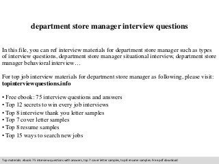 department store manager interview questions 
In this file, you can ref interview materials for department store manager such as types 
of interview questions, department store manager situational interview, department store 
manager behavioral interview… 
For top job interview materials for department store manager as following, please visit: 
topinterviewquestions.info 
• Free ebook: 75 interview questions and answers 
• Top 12 secrets to win every job interviews 
• Top 8 interview thank you letter samples 
• Top 7 cover letter samples 
• Top 8 resume samples 
• Top 15 ways to search new jobs 
Top materials: ebook: 75 interview questions with answers, top 7 cover letter samples, top 8 resume samples. Free pdf download 
 