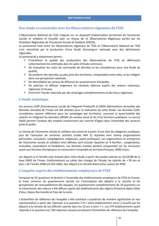 METHODOLOGIE


Une étude co-construite avec les Observatoires régionaux de l’ESS
L’Observatoire National de l’ESS s’appuie sur un dispositif d’observation territoriale de l’économie
sociale et solidaire et travaille avec un réseau de 15 Observatoires Régionaux portés par les
Chambres Régionales de l’Economie Sociale et Solidaire (CRESS).
Le partenariat tissé entre les Observatoires régionaux de l’ESS et l’Observatoire National de l’ESS
s’est concrétisé par la production d’une étude d’envergure nationale avec des déclinaisons
régionales.
Ce partenariat a notamment permis :
        D’améliorer la qualité des productions des Observatoires de l’ESS en définissant
        collectivement les méthodes dans le cadre d’étude commune,
        De mutualiser les coûts de commande de données et les compétences pour une étude de
        qualité,
        De produire des données au plus près des territoires, comparables entre elles, et les intégrer
        dans une perspective nationale,
        De démultiplier les canaux de diffusion du questionnaire d’enquête,
        De valoriser et diffuser largement les résultats obtenus auprès des acteurs nationaux,
        régionaux et locaux,
        D’enrichir l’étude nationale par des éclairages complémentaires et des focus régionaux.

L’étude statistique
Les sources CLAP (Connaissance Locale de l’Appareil Productif) et DADS (Déclarations Annuelles des
Données Sociales) de l’Insee ont été utilisées pour la réalisation de cette étude. Les données CLAP,
considérées comme référence pour les comptages par territoires, couvrent la quasi-totalité des
salariés en intégrant les données URSSAF du secteur privé et les trois fonctions publiques. La source
DADS permet l’analyse des emplois (notamment par tranche d’âges) dans l’ensemble des secteurs
privé et public.

Le champ de l’économie sociale et solidaire est construit à partir d’une liste de catégories juridiques,
puis de l’exclusion de certaines activités (codes NAF 2) réputées hors champ (organisations
patronales, consulaire, congrégations religieuses, partis politiques). Les organisations et entreprises
de l’économie sociale et solidaire ainsi définies sont ensuite réparties en 4 familles : coopératives,
mutuelles, associations et fondations. Les données traitées portent uniquement sur les structures
ayant une fonction d’employeur et concernent l’ensemble du territoire français, DOM inclus.

Les départs à la retraite sont évalués dans cette étude à partir des postes salariés au 31/12/08 de la
base DADS de l’Insee. Conformément au cahier des charges de l’étude, les salariés de « 50 ans et
plus » de l’année 2008 ont été ciblés, leur départ à la retraite étant prévu autour de 2020.

L’enquête auprès des établissements employeurs de l’ESS
Composé de 52 questions et destiné à l’ensemble des établissements employeurs de l’ESS en France,
le tronc commun du questionnaire portait sur l’anticipation des départs à la retraite et les
perspectives de renouvellement des équipes. Un questionnaire complémentaire de 29 questions sur
la transmission des valeurs a été diffusé auprès des établissements des régions Provence-Alpes-Côtes
d'Azur, Basse-Normandie et Pays-de-la-Loire.

L’échantillon de référence de l’enquête a été constitué a postériori de manière significative et non
représentative à partir des réponses à la question n°9 « Votre établissement sera-t-il touché par les
départs à la retraite de ses effectifs salariés dans les 10 ans à venir ? ». Les 579 établissements ayant
répondu à la question (sur 783 réponses reçues) constituent l’échantillon de référence de l’enquête.

                                                                                     10
 