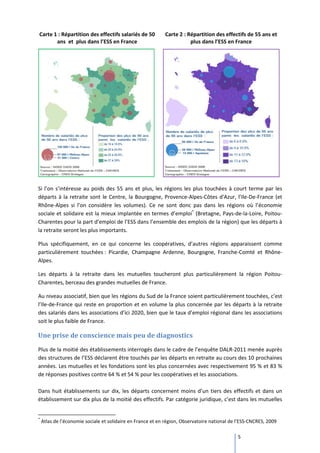Carte 1 : Répartition des effectifs salariés de 50          Carte 2 : Répartition des effectifs de 55 ans et
       ans et plus dans l’ESS en France                                plus dans l’ESS en France




Si l’on s’intéresse au poids des 55 ans et plus, les régions les plus touchées à court terme par les
départs à la retraite sont le Centre, la Bourgogne, Provence-Alpes-Côtes d'Azur, l’Ile-De-France (et
Rhône-Alpes si l’on considère les volumes). Ce ne sont donc pas dans les régions où l’économie
sociale et solidaire est la mieux implantée en termes d’emploi* (Bretagne, Pays-de-la-Loire, Poitou-
Charentes pour la part d’emploi de l’ESS dans l’ensemble des emplois de la région) que les départs à
la retraite seront les plus importants.

Plus spécifiquement, en ce qui concerne les coopératives, d’autres régions apparaissent comme
particulièrement touchées : Picardie, Champagne Ardenne, Bourgogne, Franche-Comté et Rhône-
Alpes.

Les départs à la retraite dans les mutuelles toucheront plus particulièrement la région Poitou-
Charentes, berceau des grandes mutuelles de France.

Au niveau associatif, bien que les régions du Sud de la France soient particulièrement touchées, c’est
l’Ile-de-France qui reste en proportion et en volume la plus concernée par les départs à la retraite
des salariés dans les associations d’ici 2020, bien que le taux d’emploi régional dans les associations
soit le plus faible de France.

Une prise de conscience mais peu de diagnostics
Plus de la moitié des établissements interrogés dans le cadre de l’enquête DALR-2011 menée auprès
des structures de l’ESS déclarent être touchés par les départs en retraite au cours des 10 prochaines
années. Les mutuelles et les fondations sont les plus concernées avec respectivement 95 % et 83 %
de réponses positives contre 64 % et 54 % pour les coopératives et les associations.

Dans huit établissements sur dix, les départs concernent moins d’un tiers des effectifs et dans un
établissement sur dix plus de la moitié des effectifs. Par catégorie juridique, c’est dans les mutuelles


*
    Atlas de l’économie sociale et solidaire en France et en région, Observatoire national de l’ESS-CNCRES, 2009

                                                                                              5
 