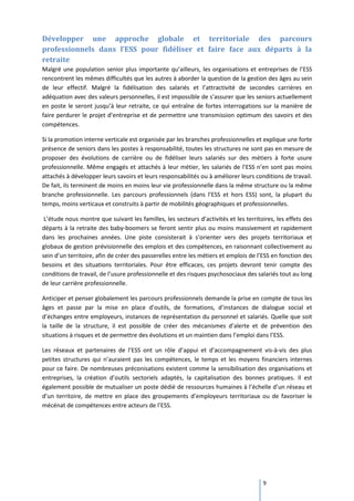 Développer une approche globale et territoriale des parcours
professionnels dans l’ESS pour fidéliser et faire face aux départs à la
retraite
Malgré une population senior plus importante qu’ailleurs, les organisations et entreprises de l’ESS
rencontrent les mêmes difficultés que les autres à aborder la question de la gestion des âges au sein
de leur effectif. Malgré la fidélisation des salariés et l’attractivité de secondes carrières en
adéquation avec des valeurs personnelles, il est impossible de s’assurer que les seniors actuellement
en poste le seront jusqu’à leur retraite, ce qui entraîne de fortes interrogations sur la manière de
faire perdurer le projet d’entreprise et de permettre une transmission optimum des savoirs et des
compétences.

Si la promotion interne verticale est organisée par les branches professionnelles et explique une forte
présence de seniors dans les postes à responsabilité, toutes les structures ne sont pas en mesure de
proposer des évolutions de carrière ou de fidéliser leurs salariés sur des métiers à forte usure
professionnelle. Même engagés et attachés à leur métier, les salariés de l’ESS n’en sont pas moins
attachés à développer leurs savoirs et leurs responsabilités ou à améliorer leurs conditions de travail.
De fait, ils terminent de moins en moins leur vie professionnelle dans la même structure ou la même
branche professionnelle. Les parcours professionnels (dans l’ESS et hors ESS) sont, la plupart du
temps, moins verticaux et construits à partir de mobilités géographiques et professionnelles.

 L’étude nous montre que suivant les familles, les secteurs d’activités et les territoires, les effets des
départs à la retraite des baby-boomers se feront sentir plus ou moins massivement et rapidement
dans les prochaines années. Une piste consisterait à s’orienter vers des projets territoriaux et
globaux de gestion prévisionnelle des emplois et des compétences, en raisonnant collectivement au
sein d’un territoire, afin de créer des passerelles entre les métiers et emplois de l’ESS en fonction des
besoins et des situations territoriales. Pour être efficaces, ces projets devront tenir compte des
conditions de travail, de l’usure professionnelle et des risques psychosociaux des salariés tout au long
de leur carrière professionnelle.

Anticiper et penser globalement les parcours professionnels demande la prise en compte de tous les
âges et passe par la mise en place d’outils, de formations, d’instances de dialogue social et
d’échanges entre employeurs, instances de représentation du personnel et salariés. Quelle que soit
la taille de la structure, il est possible de créer des mécanismes d’alerte et de prévention des
situations à risques et de permettre des évolutions et un maintien dans l’emploi dans l’ESS.

Les réseaux et partenaires de l’ESS ont un rôle d’appui et d’accompagnement vis-à-vis des plus
petites structures qui n’auraient pas les compétences, le temps et les moyens financiers internes
pour ce faire. De nombreuses préconisations existent comme la sensibilisation des organisations et
entreprises, la création d’outils sectoriels adaptés, la capitalisation des bonnes pratiques. Il est
également possible de mutualiser un poste dédié de ressources humaines à l’échelle d’un réseau et
d’un territoire, de mettre en place des groupements d’employeurs territoriaux ou de favoriser le
mécénat de compétences entre acteurs de l’ESS.




                                                                                      9
 