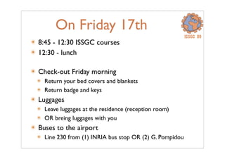 On Friday 17th
âś´ 8:45 - 12:30 ISSGC courses
âś´ 12:30 - lunch
âś´ Check-out Friday morning
âś´ Return your bed covers and blankets
âś´ Return badge and keys
âś´ Luggages
âś´ Leave luggages at the residence (reception room)
âś´ OR breing luggages with you
âś´ Buses to the airport
âś´ Line 230 from (1) INRIA bus stop OR (2) G. Pompidou