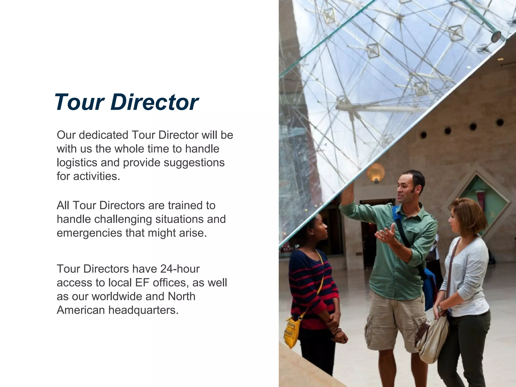 Our dedicated Tour Director will be
with us the whole time to handle
logistics and provide suggestions
for activities.
All Tour Directors are trained to
handle challenging situations and
emergencies that might arise.
Tour Directors have 24-hour
access to local EF offices, as well
as our worldwide and North
American headquarters.
Tour Director
 