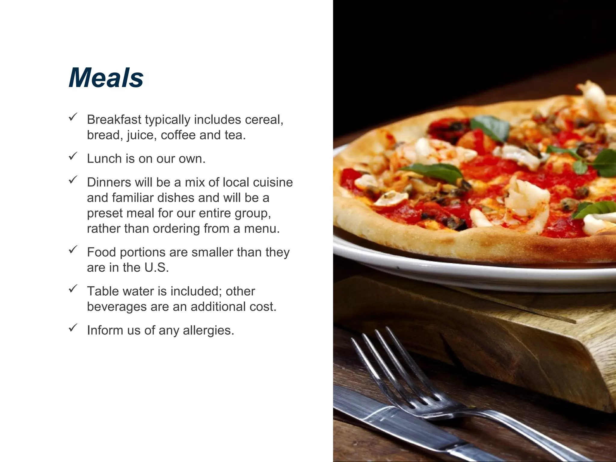 Meals
 Breakfast typically includes cereal,
bread, juice, coffee and tea.
 Lunch is on our own.
 Dinners will be a mix of local cuisine
and familiar dishes and will be a
preset meal for our entire group,
rather than ordering from a menu.
 Food portions are smaller than they
are in the U.S.
 Table water is included; other
beverages are an additional cost.
 Inform us of any allergies.
 