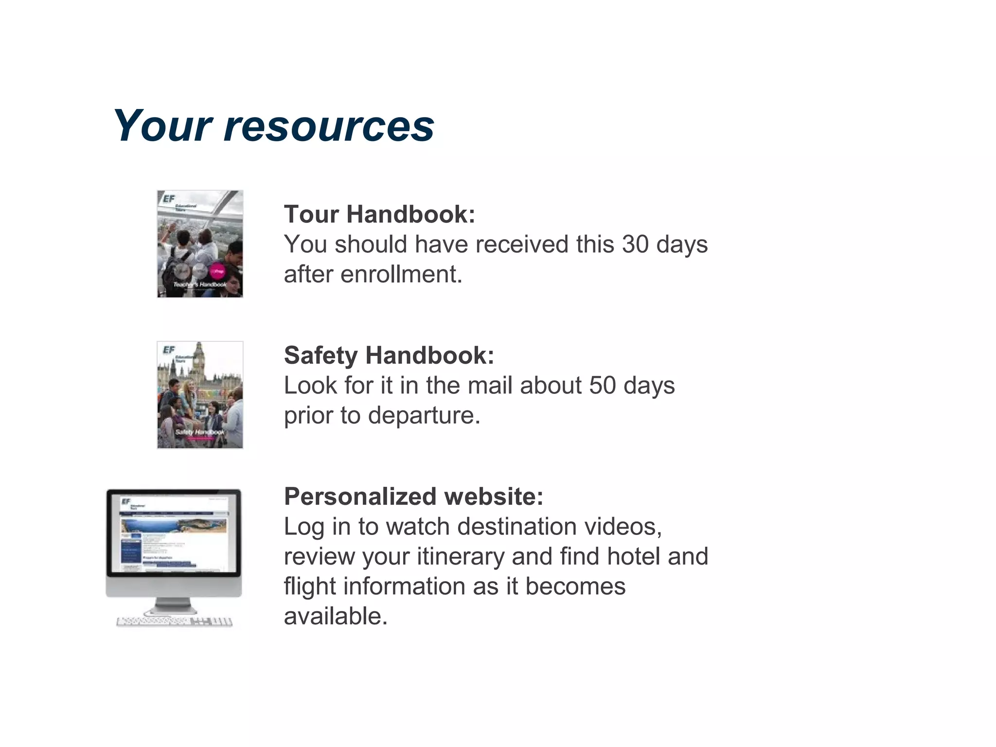 Tour Handbook:
You should have received this 30 days
after enrollment.
Safety Handbook:
Look for it in the mail about 50 days
prior to departure.
Personalized website:
Log in to watch destination videos,
review your itinerary and find hotel and
flight information as it becomes
available.
Your resources
 