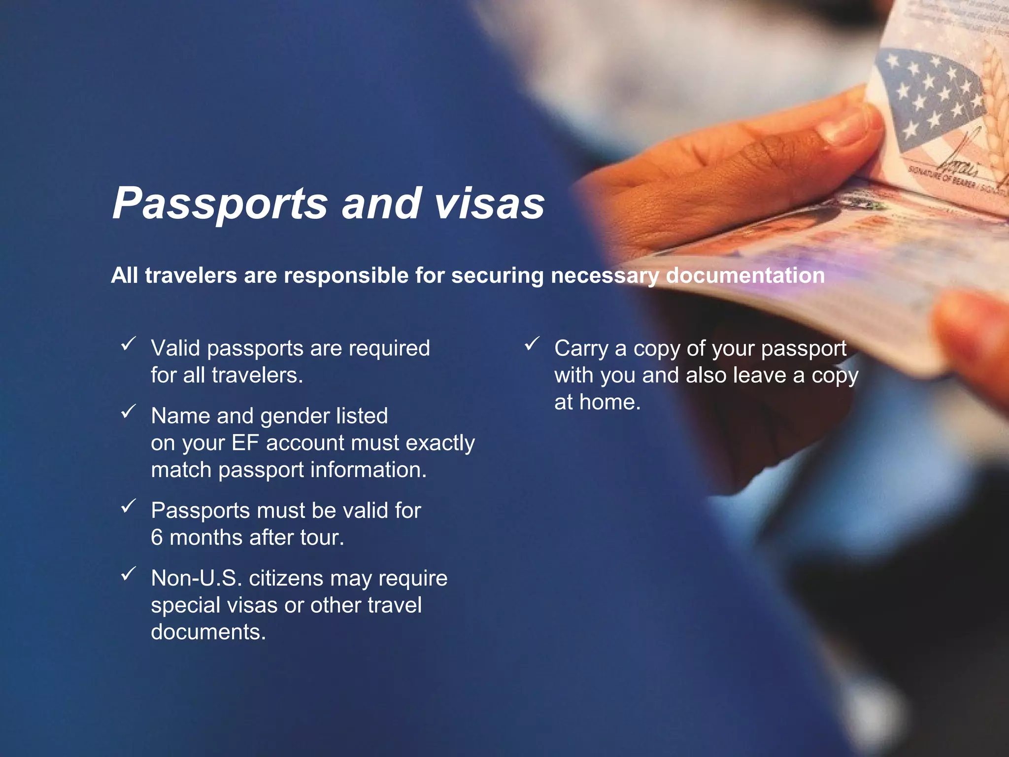 All travelers are responsible for securing necessary documentation
 Carry a copy of your passport
with you and also leave a copy
at home.
Passports and visas
 Valid passports are required
for all travelers.
 Name and gender listed
on your EF account must exactly
match passport information.
 Passports must be valid for
6 months after tour.
 Non-U.S. citizens may require
special visas or other travel
documents.
 