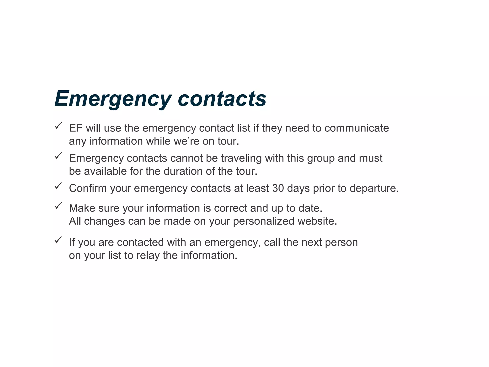  EF will use the emergency contact list if they need to communicate
any information while we’re on tour.
 Emergency contacts cannot be traveling with this group and must
be available for the duration of the tour.
 Confirm your emergency contacts at least 30 days prior to departure.
 Make sure your information is correct and up to date.
All changes can be made on your personalized website.
 If you are contacted with an emergency, call the next person
on your list to relay the information.
Emergency contacts
 