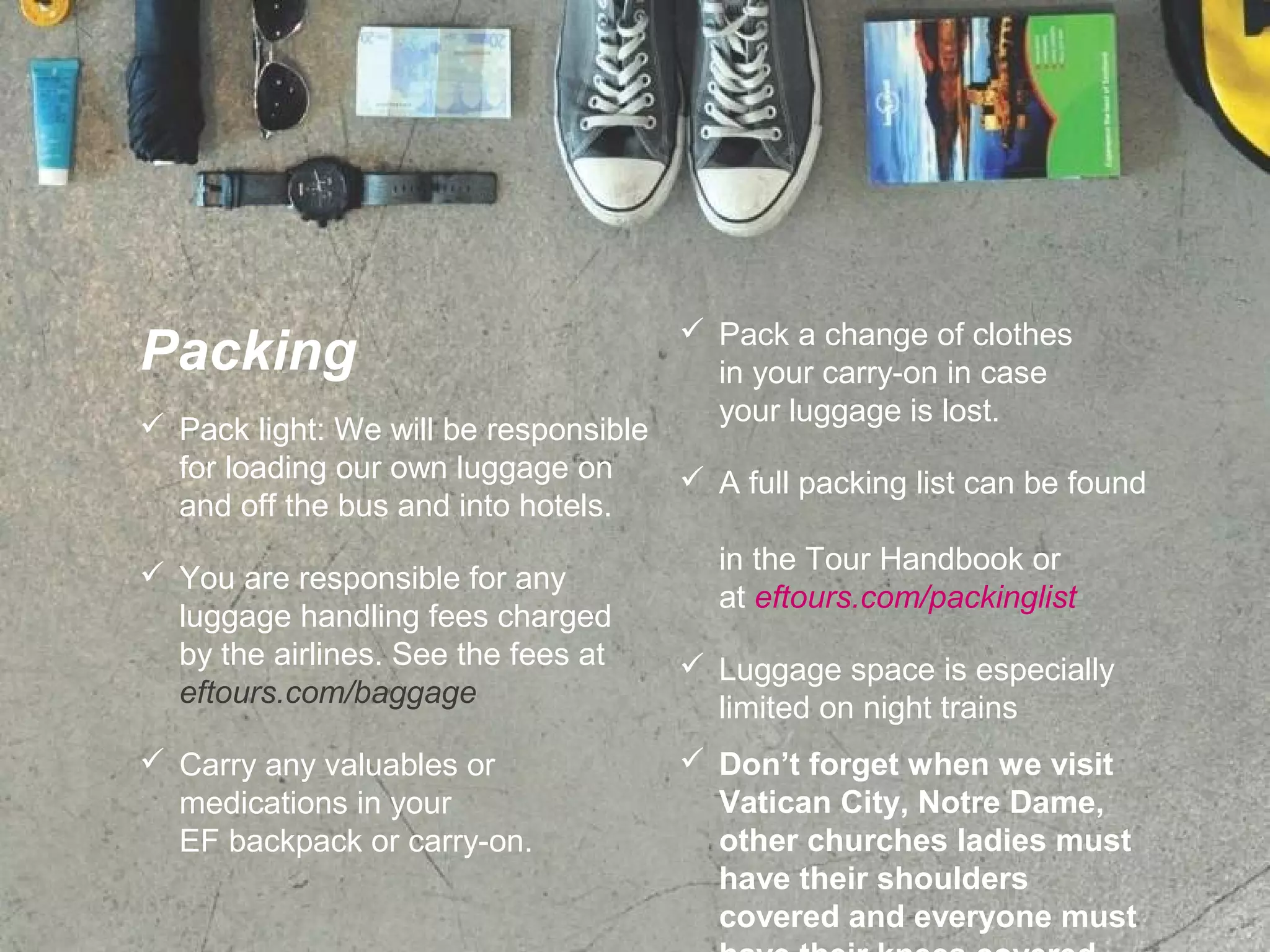 Packing
 Pack light: We will be responsible
for loading our own luggage on
and off the bus and into hotels.
 You are responsible for any
luggage handling fees charged
by the airlines. See the fees at
eftours.com/baggage
 Carry any valuables or
medications in your
EF backpack or carry-on.
 Pack a change of clothes
in your carry-on in case
your luggage is lost.
 A full packing list can be found
in the Tour Handbook or
at eftours.com/packinglist
 Luggage space is especially
limited on night trains
 Don’t forget when we visit
Vatican City, Notre Dame,
other churches ladies must
have their shoulders
covered and everyone must
 