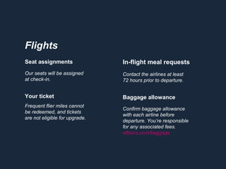 In-flight meal requests
Contact the airlines at least
72 hours prior to departure.
Baggage allowance
Confirm baggage allowance
with each airline before
departure. You’re responsible
for any associated fees.
eftours.com/baggage
Seat assignments
Our seats will be assigned
at check-in.
Your ticket
Frequent flier miles cannot
be redeemed, and tickets
are not eligible for upgrade.
Flights
 