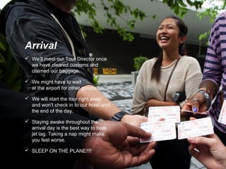  We’ll meet our Tour Director once
we have cleared customs and
claimed our baggage.
 We might have to wait
at the airport for other groups.
 We will start the tour right away
and won’t check in to our hotel until
the end of the day.
 Staying awake throughout the
arrival day is the best way to beat
jet lag. Taking a nap might make
you feel worse.
 SLEEP ON THE PLANE!!!!
Arrival
 