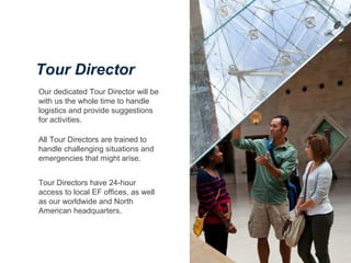 Our dedicated Tour Director will be
with us the whole time to handle
logistics and provide suggestions
for activities.
All Tour Directors are trained to
handle challenging situations and
emergencies that might arise.
Tour Directors have 24-hour
access to local EF offices, as well
as our worldwide and North
American headquarters.
Tour Director
 