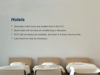 Hotels
 Generally, hotel rooms are smaller than in the U.S.
 Most hotels will not have air conditioning or elevators.
 Wi-Fi will not always be available, and when it is there may be a fee.
 Late check-ins may be necessary.
 