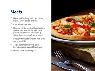 Meals
 Breakfast typically includes cereal,
bread, juice, coffee and tea.
 Lunch is on our own.
 Dinners will be a mix of local cuisine
and familiar dishes and will be a
preset meal for our entire group,
rather than ordering from a menu.
 Food portions are smaller than they
are in the U.S.
 Table water is included; other
beverages are an additional cost.
 Inform us of any allergies.
 