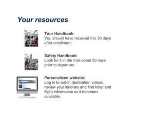 Tour Handbook:
You should have received this 30 days
after enrollment.
Safety Handbook:
Look for it in the mail about 50 days
prior to departure.
Personalized website:
Log in to watch destination videos,
review your itinerary and find hotel and
flight information as it becomes
available.
Your resources
 