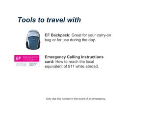 EF Backpack: Great for your carry-on
bag or for use during the day.
Emergency Calling Instructions
card: How to reach the local
equivalent of 911 while abroad.
Tools to travel with
Only dial this number in the event of an emergency.
 