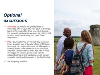 Optional
excursions
 Versailles: Journey to the grand palace of
Versailles, where Louis XIV held court in the most
lavish style imaginable. On a tour, stroll through
the elegantly landscaped gardens, the historic Hall
of Mirrors and the ornately decorated State
Apartments.
 Pisa: Journey to Pisa on this half-day excursion.
Enjoy a guided tour of the city’s Field of Miracles,
where you can snap a picture of the 12th-century
Leaning Tower, aslant ever since the third floor
was built. This is where Galileo was said to have
developed his laws of gravity. Also visit the
adjacent cathedral and baptistery, which contain
exquisite marble pulpits carved in the Gothic style.
 We are going on both!!
 