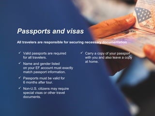 All travelers are responsible for securing necessary documentation
 Carry a copy of your passport
with you and also leave a copy
at home.
Passports and visas
 Valid passports are required
for all travelers.
 Name and gender listed
on your EF account must exactly
match passport information.
 Passports must be valid for
6 months after tour.
 Non-U.S. citizens may require
special visas or other travel
documents.
 