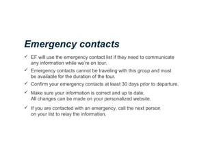  EF will use the emergency contact list if they need to communicate
any information while we’re on tour.
 Emergency contacts cannot be traveling with this group and must
be available for the duration of the tour.
 Confirm your emergency contacts at least 30 days prior to departure.
 Make sure your information is correct and up to date.
All changes can be made on your personalized website.
 If you are contacted with an emergency, call the next person
on your list to relay the information.
Emergency contacts
 