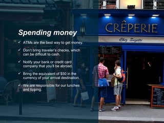  ATMs are the best way to get money.
 Don’t bring traveler’s checks, which
can be difficult to cash.
 Notify your bank or credit card
company that you’ll be abroad.
 Bring the equivalent of $50 in the
currency of your arrival destination.
 We are responsible for our lunches
and tipping.
Spending money
 
