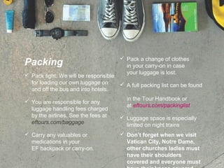 Packing
 Pack light: We will be responsible
for loading our own luggage on
and off the bus and into hotels.
 You are responsible for any
luggage handling fees charged
by the airlines. See the fees at
eftours.com/baggage
 Carry any valuables or
medications in your
EF backpack or carry-on.
 Pack a change of clothes
in your carry-on in case
your luggage is lost.
 A full packing list can be found
in the Tour Handbook or
at eftours.com/packinglist
 Luggage space is especially
limited on night trains
 Don’t forget when we visit
Vatican City, Notre Dame,
other churches ladies must
have their shoulders
covered and everyone must
 