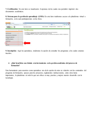 7. Certificación: En este ítem se visualizarán 4 opciones de los cuales nos permitirá imprimir dos
documentos académicos.
8. Sistema para la gestión de aprendizaje (LMS): En este ítem tendremos acceso a la plataforma virtual e
formación, en la cual participaremos en los foros.
9. Inscripción: Aquí los aprendices, tendremos la opción de consultar los programas a los cuales estamos
inscritos.
● ¿Qué beneficios nos brinda esta herramienta en la gestión académica del proceso de
formación?
Esta herramienta para nosotros como aprendices nos da la opción de estar en relación con los contenidos del
programa de formación, apoyos para los proyectos, reglamentos institucionales, entre otros ítems
importantes, la plataforma en todo lo que nos ofrece es muy practica y mejora nuestro desarrollo con la
tecnología.
 