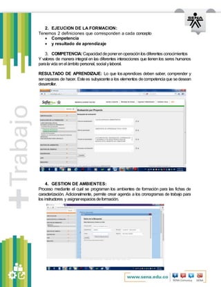 2. EJEUCION DE LA FORMACION:
Tenemos 2 definiciones que corresponden a cada concepto
 Competencia
 y resultado de aprendizaje
3. COMPETENCIA: Capacidaddeponerenoperaciónlos diferentes conocimientos
Y valores de manera integral en las diferentes interacciones que tienen los seres humanos
parala vida enel ámbito personal, social ylaboral.
RESULTADO DE APRENDIZAJE: Lo que losaprendices deben saber, comprender y
sercapaces de hacer. Estees subyacentea los elementos decompetenciaque sedesean
desarrollar.
4. GESTION DE AMBIENTES:
Proceso mediante el cual se programan los ambientes de formación para las fichas de
caracterización. Adicionalmente, permite crear agenda a los cronogramas de trabajo para
los instructores y asignarespaciosdeformación.
 