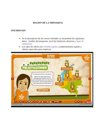 REGION DE LA ORINOQUIA
INSCRIPCION
 En la descripcion de los cursos ofertados se encuentran los siguientes
datos: nombre del programa, nivel de titulacion, duracion y lugar de
realizacion
 Los tipos de oferta son: titulada regular, complementaria regular y
ofertas especiales para empresas
 