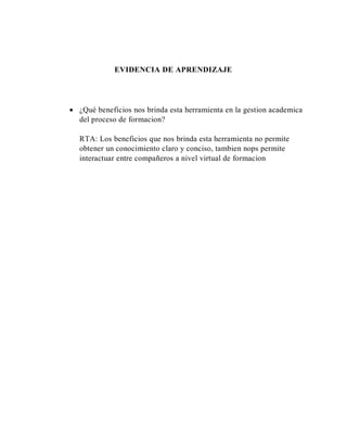 EVIDENCIA DE APRENDIZAJE
 ¿Qué beneficios nos brinda esta herramienta en la gestion academica
del proceso de formacion?
RTA: Los beneficios que nos brinda esta herramienta no permite
obtener un conocimiento claro y conciso, tambien nops permite
interactuar entre compañeros a nivel virtual de formacion
 