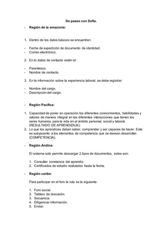 De paseo con Sofia.
- Región de la amazonia:
1. Dentro de los datos básicos se encuentran:
- Fecha de expedición de documento de identidad.
- Correo electrónico.
2. En lo datos de contacto están el:
- Parentesco.
- Nombre de contacto.
3. En la información sobre la experiencia laboral, se debe registrar:
- Nombre del cargo.
- Descripción del cargo.
- Región Pacífica:
1. Capacidad de poner en operación los diferentes conocimientos, habilidades y
valores de manera integral en las diferentes interacciones que tienen los
seres humanos para la vida en el ámbito personal, social y laboral.
(RESULTADO DE APRENDIZAJE).
2. Lo que los aprendices deben saber, comprender y ser capaces de hacer. Este
es subyacente a los elementos de competencia que se desean desarrollar.
(COMPETENCIA).
- Región Andina:
El sistema solo permite descargar 2 tipos de documentos, estos son:
1. Consultar constancia del aprendiz.
2. Certificados de estudio realizados hasta la fecha.
- Región caribe:
Para participar en el foro la ruta es la siguiente:
1. Foro social.
2. Tablero de discusión.
3. Secuencia.
4. Diligenciar información.
5. Enviar.
 