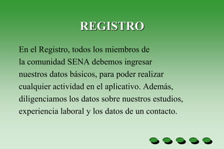 REGISTRO
En el Registro, todos los miembros de
la comunidad SENA debemos ingresar
nuestros datos básicos, para poder realizar
cualquier actividad en el aplicativo. Además,
diligenciamos los datos sobre nuestros estudios,
experiencia laboral y los datos de un contacto.
 