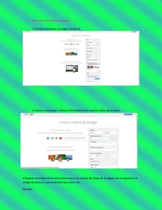Para crear una cuenta en Gmail.
1-Primero entramos a la página de gmail.
2-Vamos a comenzar a llenar el formulario con nuestros datos personales.
3-Despues de haber terminado el formulario en la parte de abajo de la página nos va aparecer un
código de letras el cual tendremos que hacer así:
Ejemplo:
 