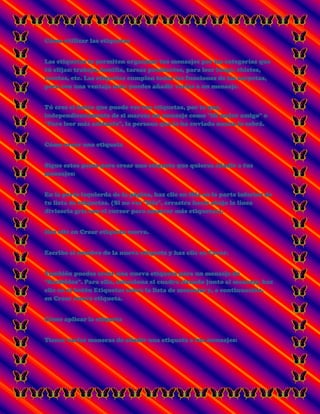 Cómo utilizar las etiquetas
Las etiquetas te permiten organizar tus mensajes por las categorías que
tú elijas: trabajo, familia, tareas pendientes, para leer luego, chistes,
recetas, etc. Las etiquetas cumplen todas las funciones de las carpetas,
pero con una ventaja más: puedes añadir varias a un mensaje.
Tú eres el único que puede ver tus etiquetas, por lo que,
independientemente de si marcas un mensaje como "Mi mejor amigo" o
"Para leer más adelante", la persona que lo ha enviado nunca lo sabrá.
Cómo crear una etiqueta
Sigue estos pasos para crear una etiqueta que quieras añadir a tus
mensajes:
En la parte izquierda de la página, haz clic en Más en la parte inferior de
tu lista de etiquetas. (Si no ves "Más", arrastra hacia abajo la línea
divisoria gris con el cursor para mostrar más etiquetas).
Haz clic en Crear etiqueta nueva.
Escribe el nombre de la nueva etiqueta y haz clic en Crear.
También puedes crear una nueva etiqueta para un mensaje de
"Recibidos". Para ello, selecciona el cuadro situado junto al mensaje, haz
clic en el botón Etiquetas sobre la lista de mensajes y, a continuación,
en Crear nueva etiqueta.
Cómo aplicar la etiqueta
Tienes varias maneras de añadir una etiqueta a tus mensajes:
 