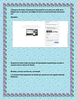 3-Despues de haber terminado el formulario en la parte de abajo de la
página nos va aparecer un código de letras el cual tendremos que hacer
así:
Ejemplo:
Después de hacer todos los pasos de inscripción yapodremos acceder a
nuestro nuevo correo de Gmail.
Recibir y enviar correos de y en Gmail:
1-A nuestro lado izquierdo de Gmail nos aparecerá una opción llamada
Redactar.
 