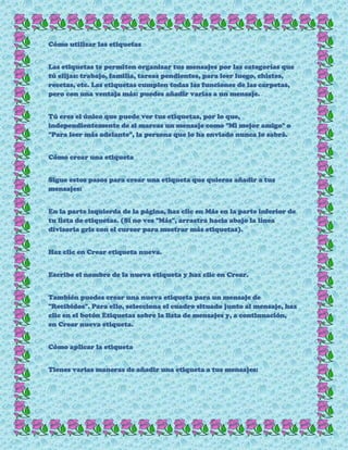 Cómo utilizar las etiquetas
Las etiquetas te permiten organizar tus mensajes por las categorías que
tú elijas: trabajo, familia, tareas pendientes, para leer luego, chistes,
recetas, etc. Las etiquetas cumplen todas las funciones de las carpetas,
pero con una ventaja más: puedes añadir varias a un mensaje.
Tú eres el único que puede ver tus etiquetas, por lo que,
independientemente de si marcas un mensaje como "Mi mejor amigo" o
"Para leer más adelante", la persona que lo ha enviado nunca lo sabrá.
Cómo crear una etiqueta
Sigue estos pasos para crear una etiqueta que quieras añadir a tus
mensajes:
En la parte izquierda de la página, haz clic en Más en la parte inferior de
tu lista de etiquetas. (Si no ves "Más", arrastra hacia abajo la línea
divisoria gris con el cursor para mostrar más etiquetas).
Haz clic en Crear etiqueta nueva.
Escribe el nombre de la nueva etiqueta y haz clic en Crear.
También puedes crear una nueva etiqueta para un mensaje de
"Recibidos". Para ello, selecciona el cuadro situado junto al mensaje, haz
clic en el botón Etiquetas sobre la lista de mensajes y, a continuación,
en Crear nueva etiqueta.
Cómo aplicar la etiqueta
Tienes varias maneras de añadir una etiqueta a tus mensajes:
 