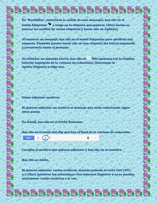 En "Recibidos", selecciona la casilla de esos mensajes, haz clic en el
botón Etiquetas y luego en la etiqueta que quieras. (Otra forma es
marcar las casillas de varias etiquetas y hacer clic en Aplicar).
Al mostrar un mensaje, haz clic en el botón Etiquetas para añadirle una
etiqueta. También puedes hacer clic en una etiqueta del lateral izquierdo
y arrastrarla hasta el mensaje.
Al redactar un mensaje nuevo, haz clic en Más opciones (en la esquina
inferior izquierda de la ventana de redacción). Selecciona la
opción Etiqueta y elige una.
Cómo adjuntar archivos
Si quieres adjuntar un archivo al mensaje que estás redactando, sigue
estos pasos:
En Gmail, haz clic en el botón Redactar.
Haz clic en el icono del clip que hay al final de la ventana de redacción.
Localiza el archivo que quieras adjuntar y haz clic en su nombre.
Haz clic en Abrir.
Si quieres adjuntar varios archivos, mantén pulsada la tecla Ctrl (PC)
o ⌘(Mac) mientras los seleccionas. Con Internet Explorer 9 no se pueden
seleccionar varios archivos a la vez.
 