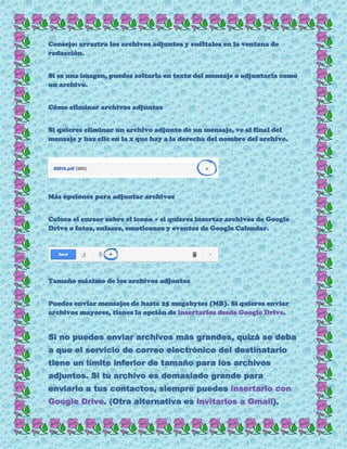 Consejo: arrastra los archivos adjuntos y suéltalos en la ventana de
redacción.
Si es una imagen, puedes soltarla en texto del mensaje o adjuntarla como
un archivo.
Cómo eliminar archivos adjuntos
Si quieres eliminar un archivo adjunto de un mensaje, ve al final del
mensaje y haz clic en la x que hay a la derecha del nombre del archivo.
Más opciones para adjuntar archivos
Coloca el cursor sobre el icono + si quieres insertar archivos de Google
Drive o fotos, enlaces, emoticonos y eventos de Google Calendar.
Tamaño máximo de los archivos adjuntos
Puedes enviar mensajes de hasta 25 megabytes (MB). Si quieres enviar
archivos mayores, tienes la opción de insertarlos desde Google Drive.
Si no puedes enviar archivos más grandes, quizá se deba
a que el servicio de correo electrónico del destinatario
tiene un límite inferior de tamaño para los archivos
adjuntos. Si tu archivo es demasiado grande para
enviarlo a tus contactos, siempre puedes insertarlo con
Google Drive. (Otra alternativa es invitarlos a Gmail).
 