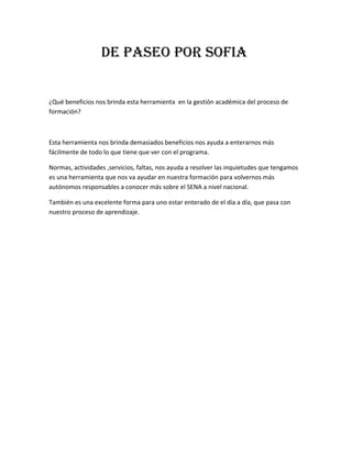 DE PASEO POR SOFIA
¿Qué beneficios nos brinda esta herramienta  en la gestión académica del proceso de 
formación? 
 
Esta herramienta nos brinda demasiados beneficios nos ayuda a enterarnos más 
fácilmente de todo lo que tiene que ver con el programa. 
Normas, actividades ,servicios, faltas, nos ayuda a resolver las inquietudes que tengamos 
es una herramienta que nos va ayudar en nuestra formación para volvernos más 
autónomos responsables a conocer más sobre el SENA a nivel nacional. 
También es una excelente forma para uno estar enterado de el día a día, que pasa con 
nuestro proceso de aprendizaje.  
 
 