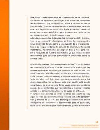 Una, quizá la más importante, es la destitución de las fronteras.
Los límites de espacio se desdibujan y las distancias se convierten en relativas, por lo menos en comparación con un par de
lustros atrás. Ya no es necesario esperar varios meses para que
una carta llegue de un sitio a otro. En la actualidad, basta con
enviar un correo electrónico, para ponernos en contacto con
personas cuyo país ni siquiera conocemos.
Además de reducir las distancias, los tiempos también disminuyen, si de compartir información se trata. La comunicación,
salvo algún tipo de falla como la interrupción de la energía eléctrica o de los proveedores del servicio de internet, se ha vuelto
instantánea. Ya no tenemos que esperar días, o más, para recibir la respuesta de nuestro destinatario, ya que incluso existen
mecanismos para entablar comunicación simultánea como lo
son los chats.
Otro de los factores transformacionales de las TIC es su carácter interactivo. A diferencia de la comunicación tradicional, las
nuevas tecnologías permiten que sus usuarios sean no sólo consumidores, sino además productores de sus propios contenidos.
En la Internet podemos acceder a información de toda índole y,
junto con ello, contribuir nosotros mismos a complementar los
datos disponibles. Sin embargo, esta gran opción está siendo
subutilizada. La gran mayoría de los usuarios son consumidores
pasivos de los contenidos que ya existentes, y muchas veces las
criticas y el pensamiento reflexivo, se queda en el tintero.
Y aunque bien algunos de estos cambios son positivos, hay
algunos otros que son limitantes para una completa comprensión y empleo de las TIC. Las tecnologías ofrecen una amplia
abundancia de contenidos y posibilidades para la educación,
entre otras. Sin embargo la red de Internet, parece solo benefi-

3
SERVICIO NACIONAL DE APRENDIZAJE SENA

SENA: CONOCIMIENTO Y EMPRENDIMIENTO PARA TODOS LOS COLOMBIANOS

 
