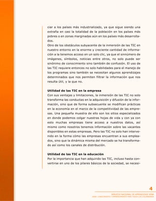 ciar a los países más industrializado, ya que sigue siendo una
extraña en casi la totalidad de la población en los países más
pobres o en zonas marginadas aún en los países más desarrollados.
Otro de los obstáculos subyacente de la inmersión de las TIC en
nuestro entorno en la enorme y creciente cantidad de información a la tenemos acceso en un solo clic, ya que el sinnúmero de
imágenes, símbolos, noticias entre otros, no solo puede ser
sinónimo de conocimiento sino también de confusión. El uso de
las TIC requiere entonces no solo habilidades para el manejo de
los programas sino también se necesitan algunos aprendizajes
determinados que nos permiten filtrar la información que nos
resulta útil, y la que no.
Utilidad de las TIC en la empresa
Con sus ventajas y limitaciones, la inmersión de las TIC no solo
transforma las conductas en la adquisición y difusión de la información, sino que de forma subsecuente se modifican prácticas
en la economía en el marco de la competitividad de las empresas. Una pequeña muestra de ello son los sitios especializados
en donde podemos colgar nuestras hojas de vida y con ya con
esto muchas empresas tiene acceso a nuestros datos, así
mismo como nosotros tenemos información sobre las vacantes
disponibles en estas empresas. Pero las TIC no solo han intervenido en la forma cómo las empresas encuentran a sus empleados, sino que la dinámica misma del mercado se ha transformado así como los canales de distribución.
Utilidad de las TIC en la educación
Por la importancia que han adquirido las TIC, incluso hasta convertirse en uno de los pilares básicos de la sociedad, se necesi-

4
SERVICIO NACIONAL DE APRENDIZAJE SENA

SENA: CONOCIMIENTO Y EMPRENDIMIENTO PARA TODOS LOS COLOMBIANOS

 