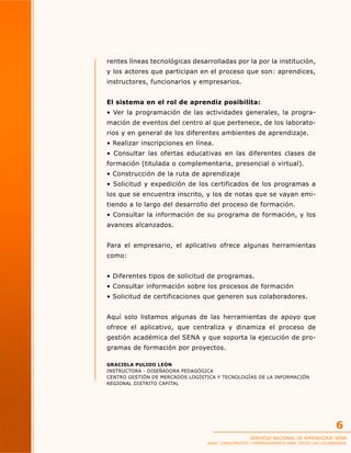 rentes líneas tecnológicas desarrolladas por la por la institución,
y los actores que participan en el proceso que son: aprendices,
instructores, funcionarios y empresarios.
El sistema en el rol de aprendiz posibilita:
• Ver la programación de las actividades generales, la programación de eventos del centro al que pertenece, de los laboratorios y en general de los diferentes ambientes de aprendizaje.
• Realizar inscripciones en línea.
• Consultar las ofertas educativas en las diferentes clases de
formación (titulada o complementaria, presencial o virtual).
• Construcción de la ruta de aprendizaje
• Solicitud y expedición de los certificados de los programas a
los que se encuentra inscrito, y los de notas que se vayan emitiendo a lo largo del desarrollo del proceso de formación.
• Consultar la información de su programa de formación, y los
avances alcanzados.
Para el empresario, el aplicativo ofrece algunas herramientas
como:
• Diferentes tipos de solicitud de programas.
• Consultar información sobre los procesos de formación
• Solicitud de certificaciones que generen sus colaboradores.
Aquí solo listamos algunas de las herramientas de apoyo que
ofrece el aplicativo, que centraliza y dinamiza el proceso de
gestión académica del SENA y que soporta la ejecución de programas de formación por proyectos.
GRACIELA PULIDO LEÓN
INSTRUCTORA - DISEÑADORA PEDAGÓGICA
CENTRO GESTIÓN DE MERCADOS LOGÍSTICA Y TECNOLOGÍAS DE LA INFORMACIÓN
REGIONAL DISTRITO CAPITAL

6
SERVICIO NACIONAL DE APRENDIZAJE SENA

SENA: CONOCIMIENTO Y EMPRENDIMIENTO PARA TODOS LOS COLOMBIANOS

 