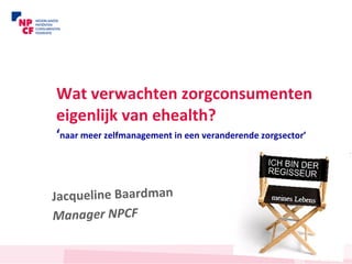 Wat verwachten zorgconsumenten eigenlijk van ehealth? ‘ naar meer zelfmanagement in een veranderende zorgsector’   Jacqueline Baardman Manager NPCF 