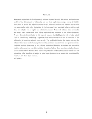 Abstract 
This paper investigates the determinants of informal economic activity. We present two equilibrium 
models of the determinants of informality and test their implications using a survey of 50,000+ 
small firms in Brazil. We define informality as tax avoidance; firms in the informal sector avoid 
tax payments but suffer other limitations. In the first model there is a single industry and informal 
firms face a higher cost of capital and a limitation on size. As a result informal firms are smaller 
and have a lower capital-labor ratio. These implications are supported by our empirical analysis. 
A novel theoretical contribution in this paper is a model that highlights the role of value added 
taxes in transmitting informality. It predicts that the informality of a firm is correlated to the 
informality of firms from which it buys or sells. The model also implies that higher tolerance for 
informal firms in one production stage increases tax avoidance in downstream and upstream sectors. 
Empirical analysis shows that, in fact, various measures of formality of suppliers and purchasers 
(and its enforcement) are correlated with the formality of a firm. Even more interestingly, when we 
look at sectors where Brazilian firms are not subject to the credit system of value added tax, but 
instead the value added tax is applied at some stage of production at a rate that is estimated by 
the State, this chain effect vanishes. 
JEL Codes: 
2 
 