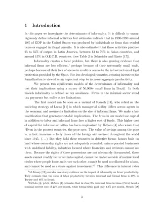 1 Introduction 
In this paper we investigate the determinants of informality. It is difficult to unam-biguously 
define informal activities but estimates indicate that in 1990-1993 around 
10% of GDP in the United States was produced by individuals or firms that evaded 
taxes or engaged in illegal pursuits. It is also estimated that these activities produce 
25 to 35% of output in Latin America, between 13 to 70% in Asian countries, and 
around 15% in O.E.C.D. countries. (see Table 2 in Schneider and Enste [17]). 
Informality creates a fiscal problem, but there is also growing evidence that 
informal firms are less efficient,1 perhaps because of their necessarily small scale, 
perhaps because of their lack of access to credit or access to the infrastructure of legal 
protection provided by the State. For less developed countries, creating incentives for 
formalization is viewed as an important step to increase aggregate productivity. 
We present two equilibrium models of the determinants of informality and 
test their implications using a survey of 50,000+ small firms in Brazil. In both 
models informality is defined as tax avoidance. Firms in the informal sector avoid 
tax payments but suffer other limitations. 
The first model can be seen as a variant of Rausch [14], who relied on the 
modeling strategy of Lucas [11] in which managerial ability differs across agents in 
the economy, and assumed a limitation on the size of informal firms. We make a key 
modification that generates testable implications. The firms in our model use capital 
in addition to labor and informal firms face a higher cost of funds. This higher cost 
of capital for informal activities has been emphasized by DeSoto [4] who wrote that 
“Even in the poorest countries, the poor save. The value of savings among the poor 
is, in fact, immense − forty times all the foreign aid received throughout the world 
since 1945. (. . . ) But they hold these resources in defective forms: houses built on 
land whose ownership rights are not adequately recorded, unincorporated businesses 
with undefined liability, industries located where financiers and investors cannot see 
them. Because the rights of these possessions are not adequately documented, these 
assets cannot readily be turned into capital, cannot be traded outside of narrow local 
circles where people know and trust each other, cannot be used as collateral for a loan, 
and cannot be used as a share against investment.”2 This difference in interest rates 
1McKinsey [12] provides case study evidence on the impact of informality on firms’ productivity. 
They estimate that the ratio of labor productivity between informal and formal firms is 39% in 
Turkey and 46% in Brazil. 
2DeSoto [4], p.5-6. DeSoto [3] estimates that in June/85, informal firms in Lima (Peru) faced a 
nominal interest rate of 22% per-month, while formal firms paid only 4.9% per month. Straub [18] 
3 
 