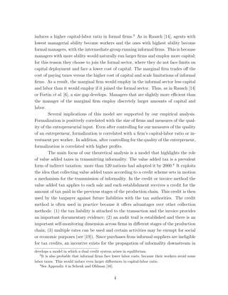 induces a higher capital-labor ratio in formal firms.3 As in Rausch [14], agents with 
lowest managerial ability become workers and the ones with highest ability become 
formal managers, with the intermediate group running informal firms. This is because 
managers with more ability would naturally run larger firms and employ more capital; 
for this reason they choose to join the formal sector, where they do not face limits on 
capital deployment and face a lower cost of capital. The marginal firm trades off the 
cost of paying taxes versus the higher cost of capital and scale limitations of informal 
firms. As a result, the marginal firm would employ in the informal sector less capital 
and labor than it would employ if it joined the formal sector. Thus, as in Rausch [14] 
or Fortin et al. [6], a size gap develops. Managers that are slightly more efficient than 
the manager of the marginal firm employ discretely larger amounts of capital and 
labor. 
Several implications of this model are supported by our empirical analysis. 
Formalization is positively correlated with the size of firms and measures of the qual-ity 
of the entrepreneurial input. Even after controlling for our measures of the quality 
of an entrepreneur, formalization is correlated with a firm’s capital-labor ratio or in-vestment 
per worker. In addition, after controlling for the quality of the entrepreneur, 
formalization is correlated with higher profits. 
The main focus of our theoretical analysis is a model that highlights the role 
of value added taxes in transmitting informality. The value added tax is a prevalent 
form of indirect taxation: more than 120 nations had adopted it by 2000.4 It exploits 
the idea that collecting value added taxes according to a credit scheme sets in motion 
a mechanism for the transmission of informality. In the credit or invoice method the 
value added tax applies to each sale and each establishment receives a credit for the 
amount of tax paid in the previous stages of the production chain. This credit is then 
used by the taxpayer against future liabilities with the tax authorities. The credit 
method is often used in practice because it offers advantages over other collection 
methods: (1) the tax liability is attached to the transaction and the invoice provides 
an important documentary evidence; (2) an audit trail is established and there is an 
important self-monitoring dimension across firms in different stages of the production 
chain; (3) multiple rates can be used and certain activities may be exempt for social 
or economic purposes (see [19]). Since purchases from informal suppliers are ineligible 
for tax credits, an incentive exists for the propagation of informality downstream in 
develops a model in which a dual credit system arises in equilibrium. 
3It is also probable that informal firms face lower labor costs, because their workers avoid some 
labor taxes. This would induce even larger differences in capital-labor ratio. 
4See Appendix 4 in Schenk and Oldman [16]. 
4 
 