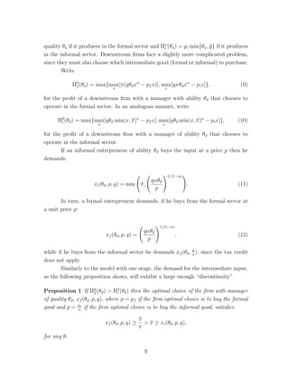 A formal entrepreneur pays an ad valorem tax rate of  and faces a capital 
cost of rf  0 per unit. An informal entrepreneur pays no taxes, but faces a capital 
cost of ri  rf . All workers are paid the same wage w. 
An informal entrepreneur, if detected by the authorities, loses all his profits. 
The probability of being detected depends monotonically on the size of the firm. 
Though there are several possibilities for measuring the size of the firm - output, 
capital stock or labor force - we choose here the size of the capital stock (which we 
identify in the empirical work as the value of installations), because we imagine the 
probability of detection as a function of the “visibility” of the firm. We write p(k) for 
the probability of detection. While in the appendix we discuss a more general form 
for the function p we will assume here that: 
p(k) = 0, if k  k (1) 
= 1, if k  k, (2) 
that is an informal firm cannot employ more than k units of capital, but will not 
suffer any penalty when k  k. 
Hence the profit for an entrepreneur of quality  that chooses to be informal 
is given by 
i(, ri) = max 
l,kk 
{l 