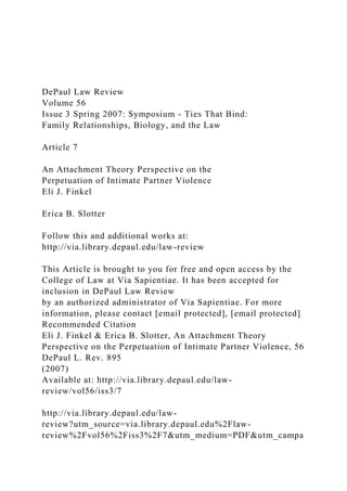 DePaul Law Review
Volume 56
Issue 3 Spring 2007: Symposium - Ties That Bind:
Family Relationships, Biology, and the Law
Article 7
An Attachment Theory Perspective on the
Perpetuation of Intimate Partner Violence
Eli J. Finkel
Erica B. Slotter
Follow this and additional works at:
http://via.library.depaul.edu/law-review
This Article is brought to you for free and open access by the
College of Law at Via Sapientiae. It has been accepted for
inclusion in DePaul Law Review
by an authorized administrator of Via Sapientiae. For more
information, please contact [email protected], [email protected]
Recommended Citation
Eli J. Finkel & Erica B. Slotter, An Attachment Theory
Perspective on the Perpetuation of Intimate Partner Violence, 56
DePaul L. Rev. 895
(2007)
Available at: http://via.library.depaul.edu/law-
review/vol56/iss3/7
http://via.library.depaul.edu/law-
review?utm_source=via.library.depaul.edu%2Flaw-
review%2Fvol56%2Fiss3%2F7&utm_medium=PDF&utm_campa
 