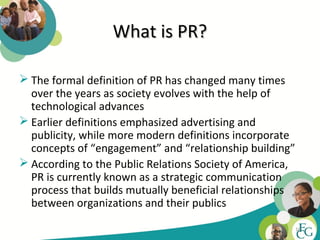 What is PR?

 The formal definition of PR has changed many times
  over the years as society evolves with the help of
  technological advances
 Earlier definitions emphasized advertising and
  publicity, while more modern definitions incorporate
  concepts of “engagement” and “relationship building”
 According to the Public Relations Society of America,
  PR is currently known as a strategic communication
  process that builds mutually beneficial relationships
  between organizations and their publics

                                                          16
 