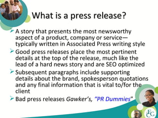 What is a press release?
 A story that presents the most newsworthy
  aspect of a product, company or service—
  typically written in Associated Press writing style
 Good press releases place the most pertinent
  details at the top of the release, much like the
  lead of a hard news story and are SEO optimized
 Subsequent paragraphs include supporting
  details about the brand, spokesperson quotations
  and any final information that is vital to/for the
  client
 Bad press releases Gawker’s, “PR Dummies”
                                                    17
 