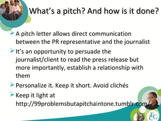 What’s a pitch? And how is it done?

 A pitch letter allows direct communication
  between the PR representative and the journalist
 It’s an opportunity to persuade the
  journalist/client to read the press release but
  more importantly, establish a relationship with
  them
 Personalize it. Keep it short. Avoid clichés
 Keep it light at
  http://99problemsbutapitchaintone.tumblr.com/
                                                 18
 